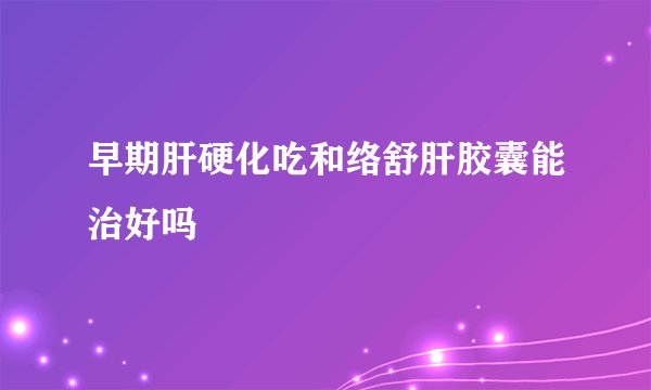 早期肝硬化吃和络舒肝胶囊能治好吗