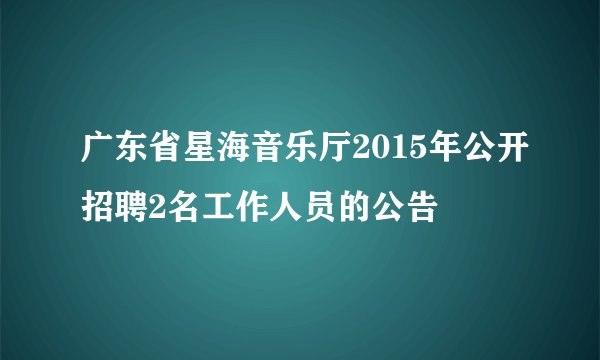 广东省星海音乐厅2015年公开招聘2名工作人员的公告