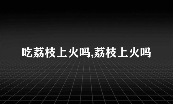 吃荔枝上火吗,荔枝上火吗