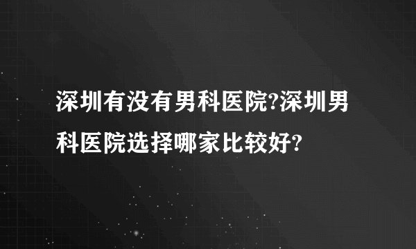 深圳有没有男科医院?深圳男科医院选择哪家比较好?