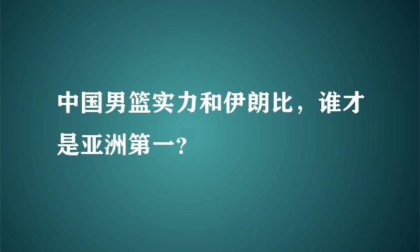 中国男篮实力和伊朗比，谁才是亚洲第一？