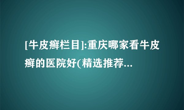 [牛皮癣栏目]:重庆哪家看牛皮癣的医院好(精选推荐)为什么市面上治疗银屑的药膏大多数含有激素
