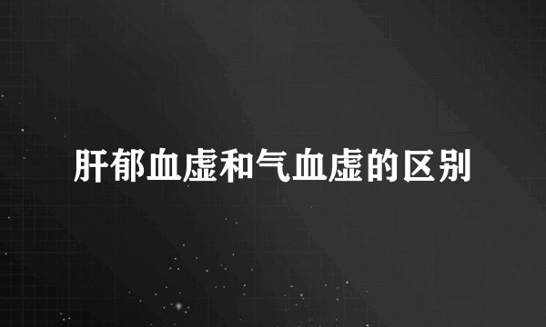 肝郁血虚和气血虚的区别