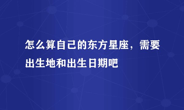 怎么算自己的东方星座,需要出生地和出生日期吧