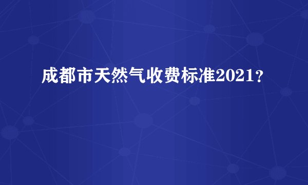 成都市天然气收费标准2021？
