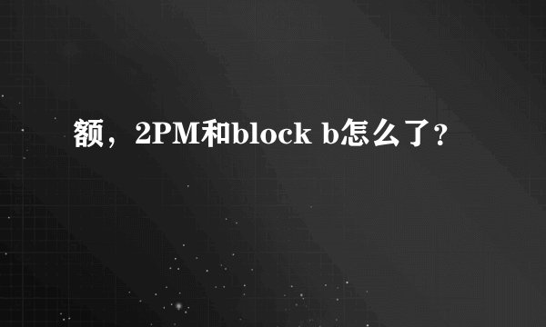 额，2PM和block b怎么了？
