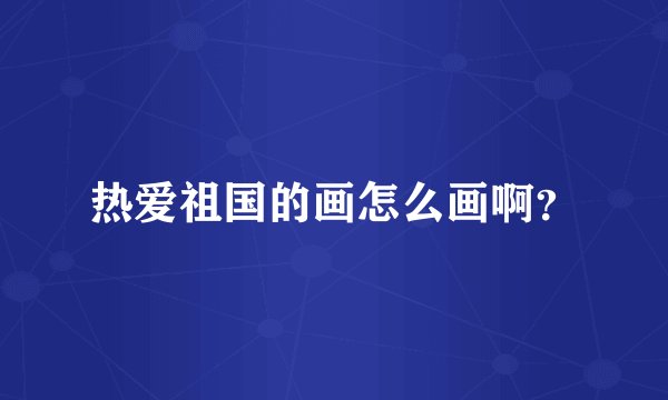 热爱祖国的画怎么画啊?