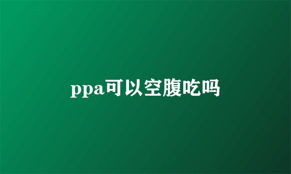 ppa可以空腹吃吗