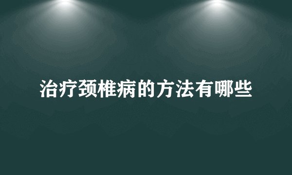 治疗颈椎病的方法有哪些