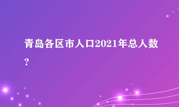 青岛各区市人口2021年总人数？