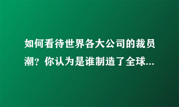 如何看待世界各大公司的裁员潮？你认为是谁制造了全球裁员潮？