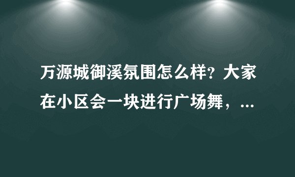 万源城御溪氛围怎么样？大家在小区会一块进行广场舞，或者其他社区活动吗？