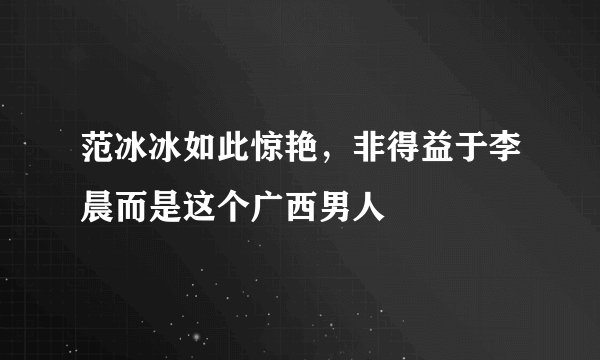 范冰冰如此惊艳，非得益于李晨而是这个广西男人