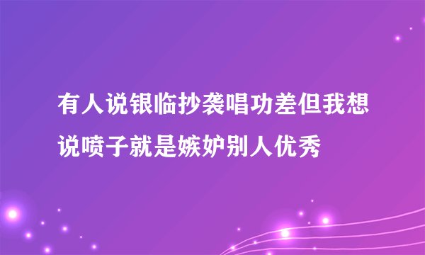 有人说银临抄袭唱功差但我想说喷子就是嫉妒别人优秀