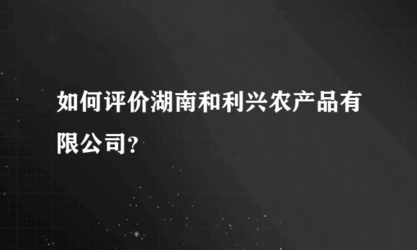 如何评价湖南和利兴农产品有限公司？