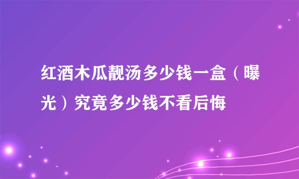 红酒木瓜靓汤多少钱一盒(曝光)究竟多少钱不看后悔
