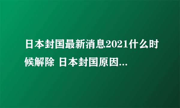 日本封国最新消息2021什么时候解除 日本封国原因到哪一天结束