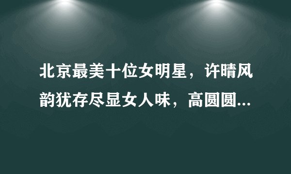 北京最美十位女明星，许晴风韵犹存尽显女人味，高圆圆年轻时期万人迷