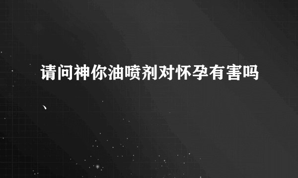请问神你油喷剂对怀孕有害吗、