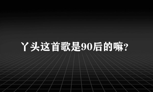丫头这首歌是90后的嘛？