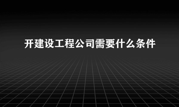 开建设工程公司需要什么条件