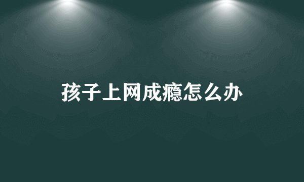 孩子上网成瘾怎么办