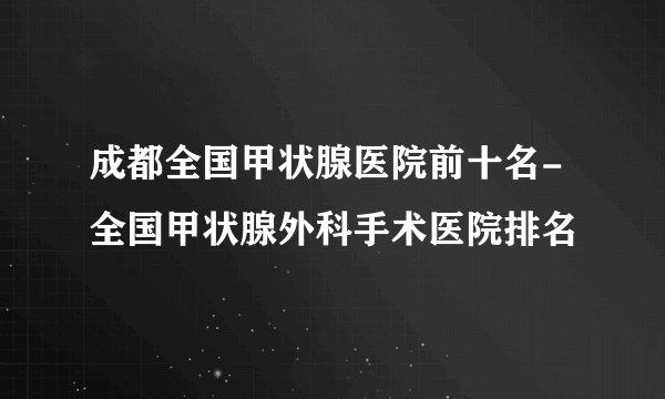 成都全国甲状腺医院前十名-全国甲状腺外科手术医院排名