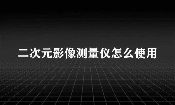 二次元影像测量仪怎么使用