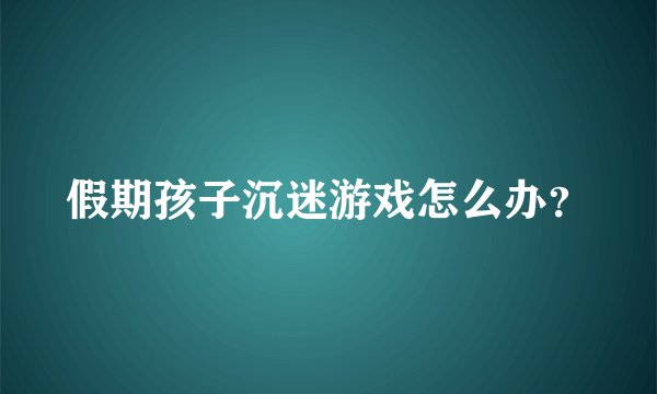 假期孩子沉迷游戏怎么办？