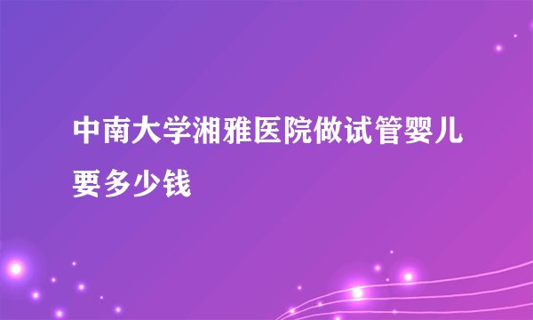 中南大学湘雅医院做试管婴儿要多少钱