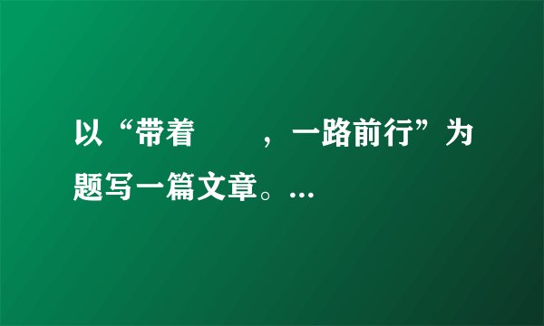 以“带着       ，一路前行”为题写一篇文章。要求：（1）根据自己所写内容（如理想、自信、尊严、感动、感恩、挫折、伤痛、遗憾、微笑、眼泪、鲜花等），补足题目，然后将完整的题目抄写在正文前；（2）诗歌除外，文体不限；（3）卷面整洁，不少于600字；（4）文中不得出现真实的班名、人名。