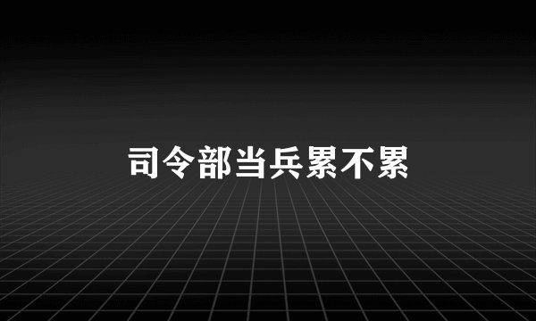 司令部当兵累不累