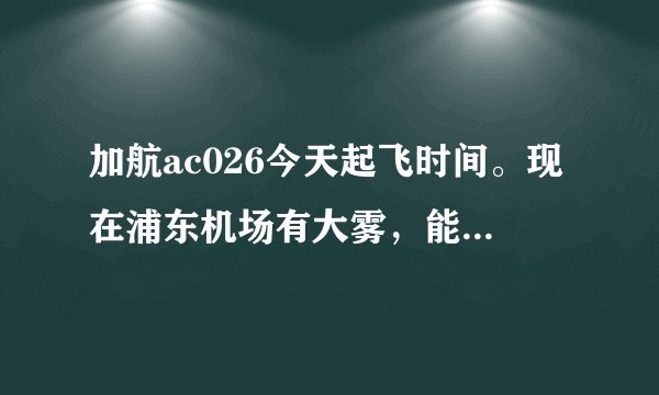 加航ac026今天起飞时间。现在浦东机场有大雾，能准点起飞吗？