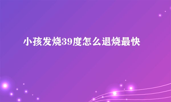 小孩发烧39度怎么退烧最快