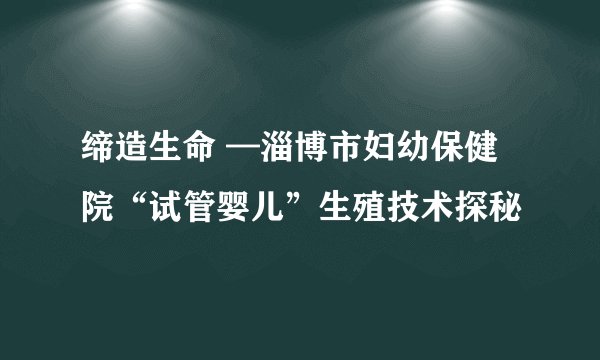 缔造生命 —淄博市妇幼保健院“试管婴儿”生殖技术探秘