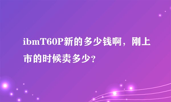 ibmT60P新的多少钱啊，刚上市的时候卖多少？