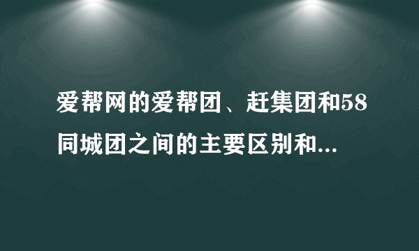 爱帮网的爱帮团、赶集团和58同城团之间的主要区别和联系是什么？