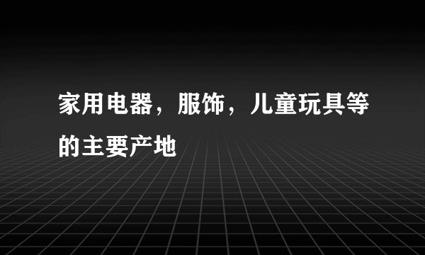 家用电器，服饰，儿童玩具等的主要产地
