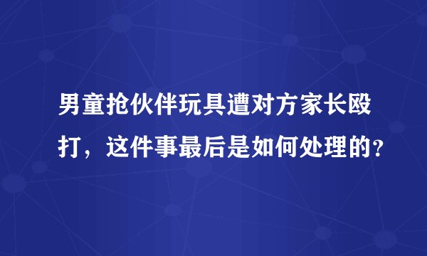 男童抢伙伴玩具遭对方家长殴打,这件事最后是如何处理的?