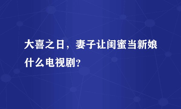 大喜之日，妻子让闺蜜当新娘什么电视剧？