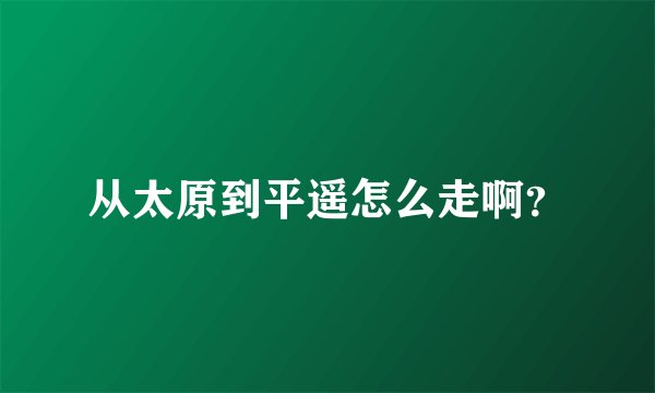 从太原到平遥怎么走啊？