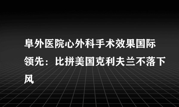 阜外医院心外科手术效果国际领先:比拼美国克利夫兰不落下风