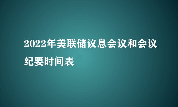 2022年美联储议息会议和会议纪要时间表