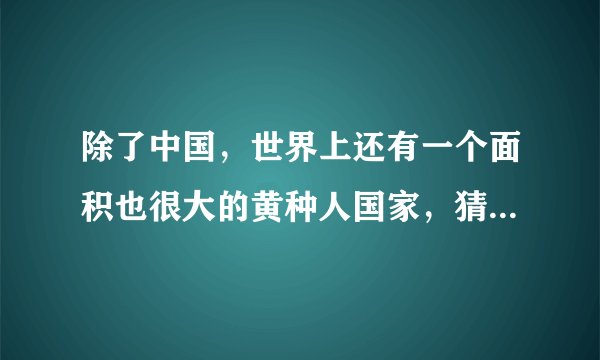 除了中国,世界上还有一个面积也很大的黄种人国家,猜对算你赢!