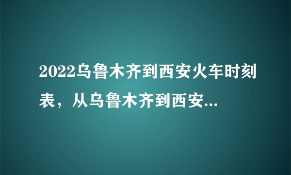 2022乌鲁木齐到西安火车时刻表，从乌鲁木齐到西安高铁最新消息