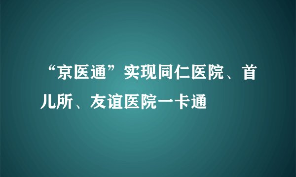 “京医通”实现同仁医院、首儿所、友谊医院一卡通