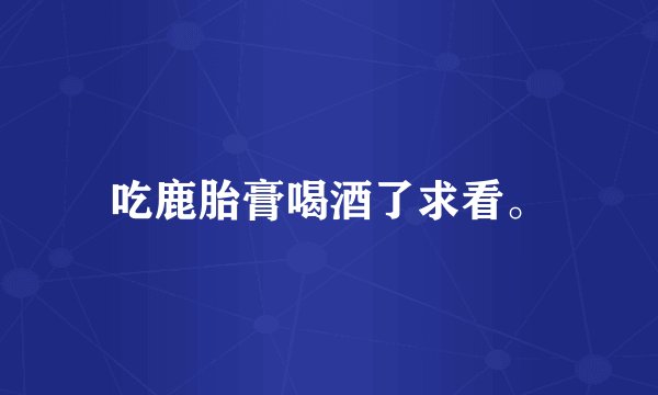 吃鹿胎膏喝酒了求看。
