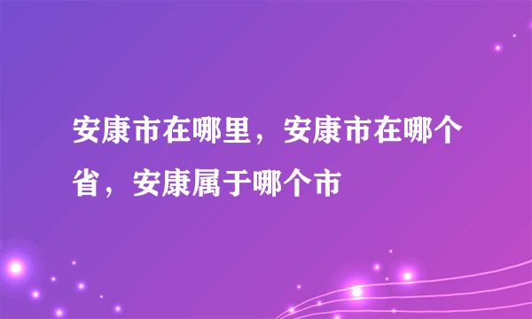 安康市在哪里，安康市在哪个省，安康属于哪个市