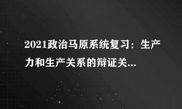 2021政治马原系统复习：生产力和生产关系的辩证关系原理及其意义