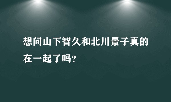 想问山下智久和北川景子真的在一起了吗？
